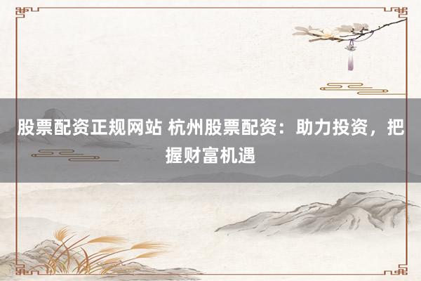 股票配资正规网站 杭州股票配资：助力投资，把握财富机遇