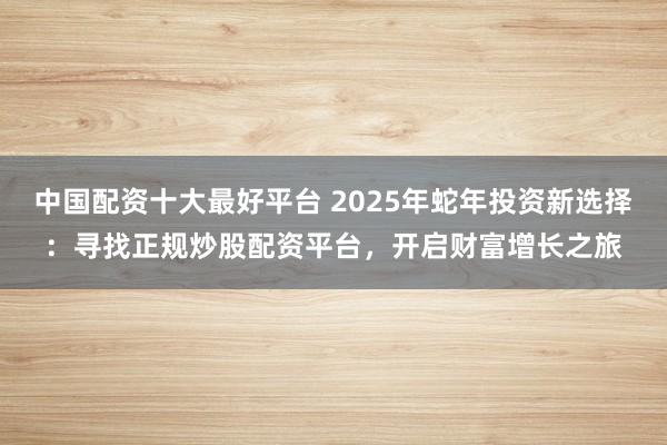 中国配资十大最好平台 2025年蛇年投资新选择：寻找正规炒股配资平台，开启财富增长之旅