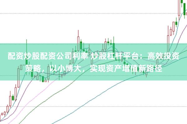 配资炒股配资公司利率 炒股杠杆平台：高效投资策略，以小博大，实现资产增值新路径