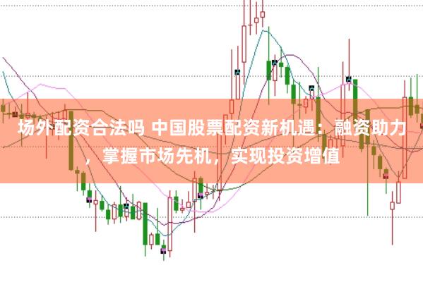 场外配资合法吗 中国股票配资新机遇：融资助力，掌握市场先机，实现投资增值
