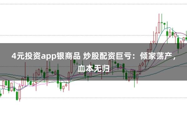 4元投资app银商品 炒股配资巨亏：倾家荡产，血本无归