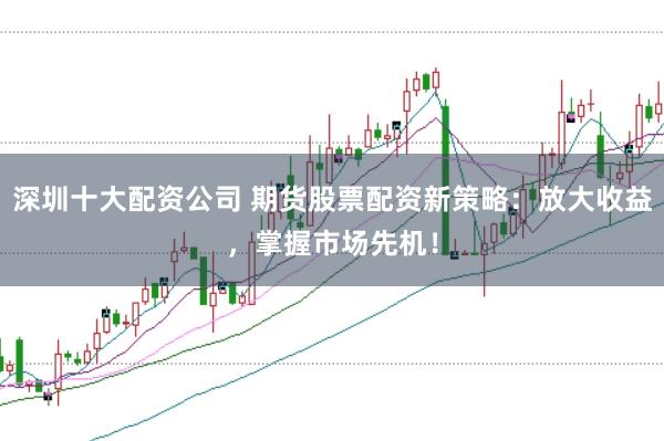 深圳十大配资公司 期货股票配资新策略：放大收益，掌握市场先机！