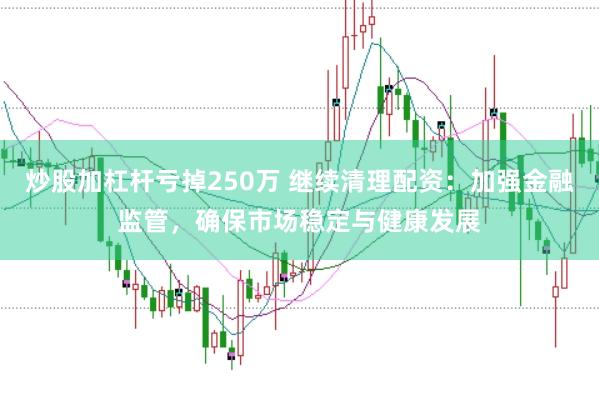 炒股加杠杆亏掉250万 继续清理配资：加强金融监管，确保市场稳定与健康发展