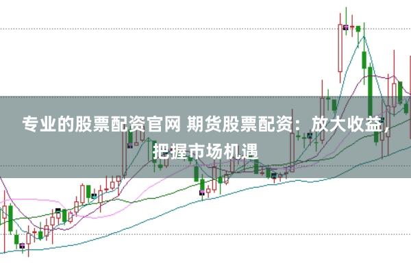 专业的股票配资官网 期货股票配资：放大收益，把握市场机遇