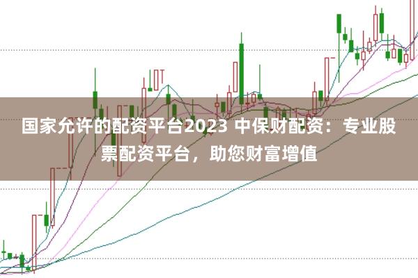 国家允许的配资平台2023 中保财配资：专业股票配资平台，助您财富增值