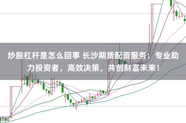 炒股杠杆是怎么回事 长沙期货配资服务：专业助力投资者，高效决策，共创财富未来！