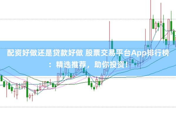 配资好做还是贷款好做 股票交易平台App排行榜：精选推荐，助你投资！
