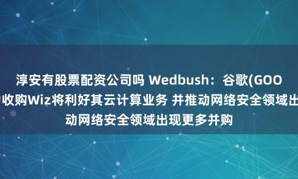 淳安有股票配资公司吗 Wedbush：谷歌(GOOGL.US)成功收购Wiz将利好其云计算业务 并推动网络安全领域出现更多并购