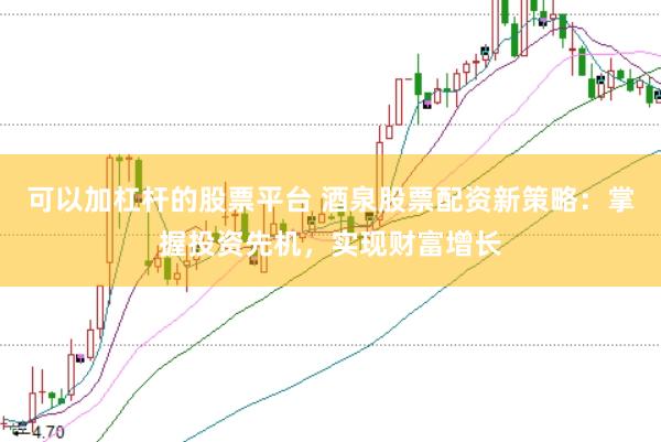 可以加杠杆的股票平台 酒泉股票配资新策略：掌握投资先机，实现财富增长