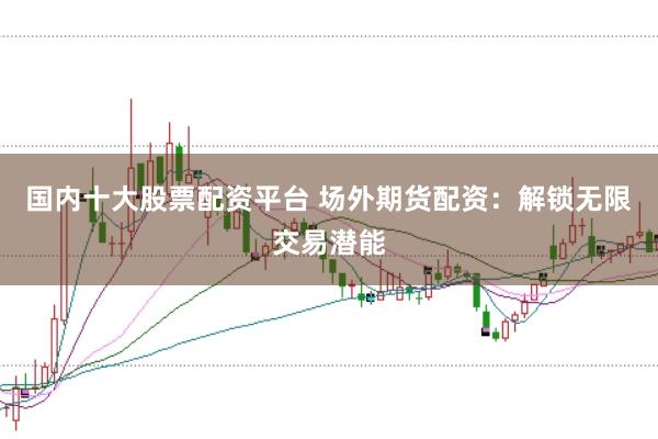 国内十大股票配资平台 场外期货配资:解锁无限交易潜能