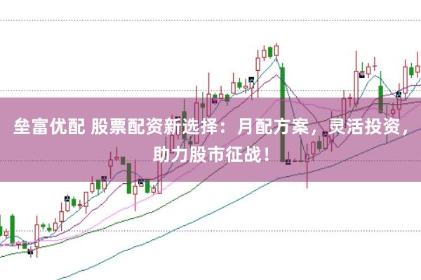 垒富优配 股票配资新选择：月配方案，灵活投资，助力股市征战！