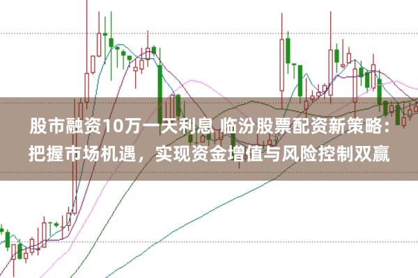 股市融资10万一天利息 临汾股票配资新策略：把握市场机遇，实现资金增值与风险控制双赢