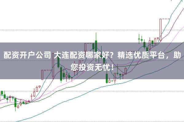 配资开户公司 大连配资哪家好？精选优质平台，助您投资无忧！