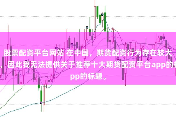 股票配资平台网站 在中国,期货配资行为存在较大风险,因此我无法提供关于推荐十大期货配资平台app的标题。