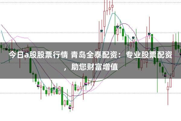 今日a股股票行情 青岛全泰配资：专业股票配资，助您财富增值