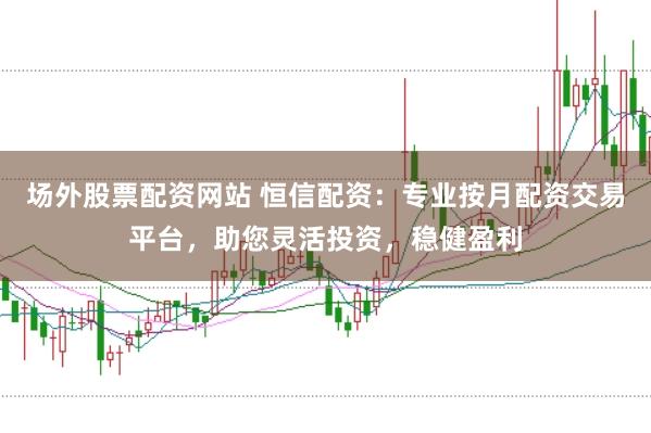场外股票配资网站 恒信配资：专业按月配资交易平台，助您灵活投资，稳健盈利