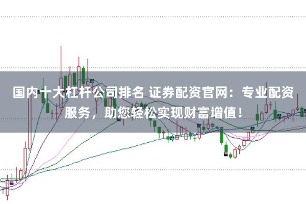 国内十大杠杆公司排名 证券配资官网:专业配资服务,助您轻松实现财富增值!