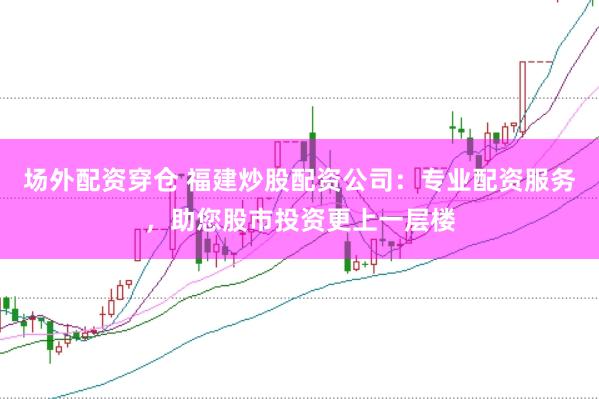 场外配资穿仓 福建炒股配资公司：专业配资服务，助您股市投资更上一层楼
