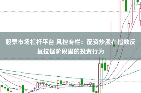 股票市场杠杆平台 风控专栏:配资炒股在指数反复拉锯阶段里的投资行为