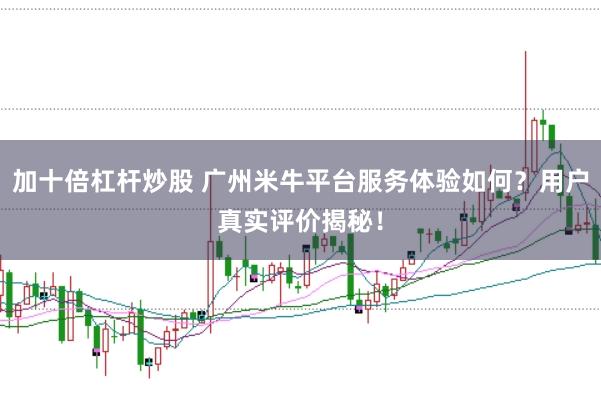 加十倍杠杆炒股 广州米牛平台服务体验如何？用户真实评价揭秘！
