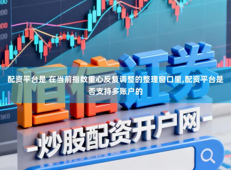 配资平台是 在当前指数重心反复调整的整理窗口里，配资平台是否支持多账户的