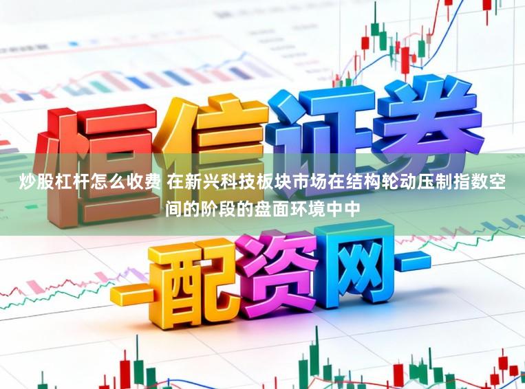 炒股杠杆怎么收费 在新兴科技板块市场在结构轮动压制指数空间的阶段的盘面环境中中
