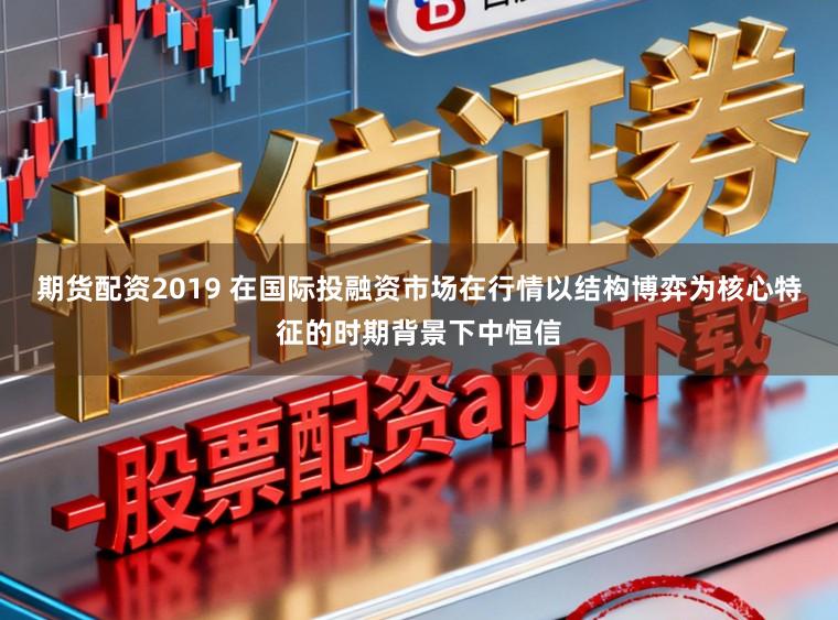 期货配资2019 在国际投融资市场在行情以结构博弈为核心特征的时期背景下中恒信