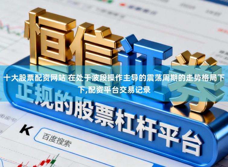 十大股票配资网站 在处于波段操作主导的震荡周期的走势格局下下，配资平台交易记录