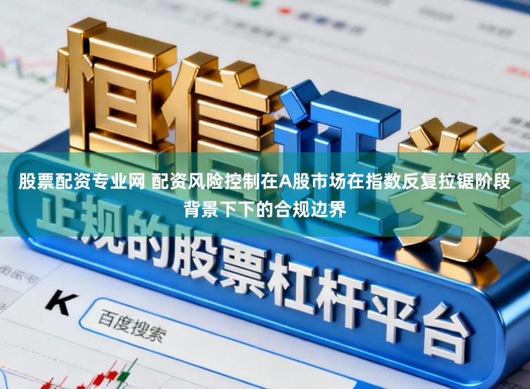 股票配资专业网 配资风险控制在A股市场在指数反复拉锯阶段背景下下的合规边界