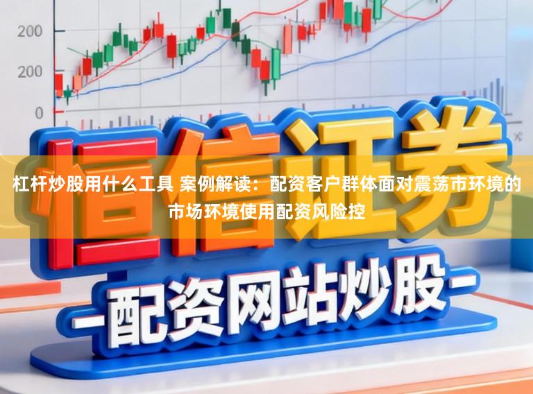 杠杆炒股用什么工具 案例解读：配资客户群体面对震荡市环境的市场环境使用配资风险控