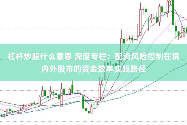 杠杆炒股什么意思 深度专栏:配资风险控制在境内外股市的资金效率实践路径