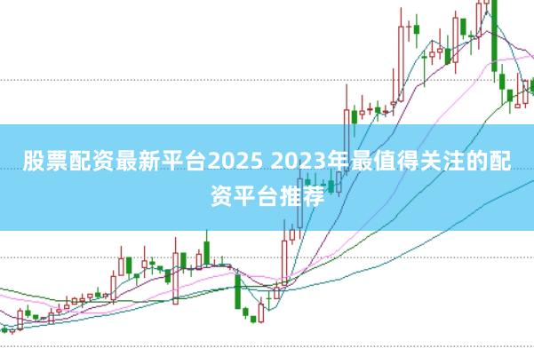 股票配资最新平台2025 2023年最值得关注的配资平台推荐