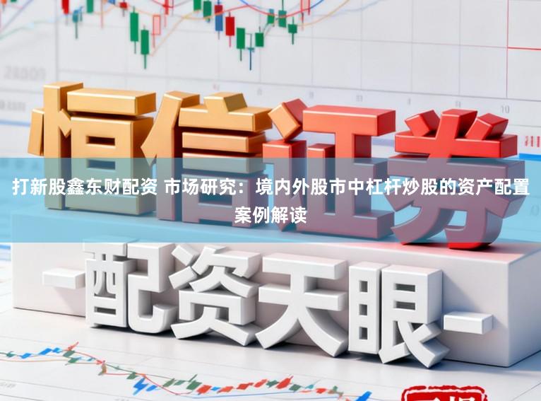打新股鑫东财配资 市场研究：境内外股市中杠杆炒股的资产配置案例解读